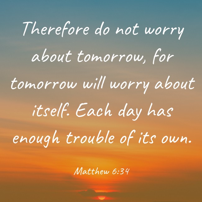 Therefore do not worry about tomorrow, for tomorrow will worry about itself. Each day has enough trouble of its own. - Matthew 6:34