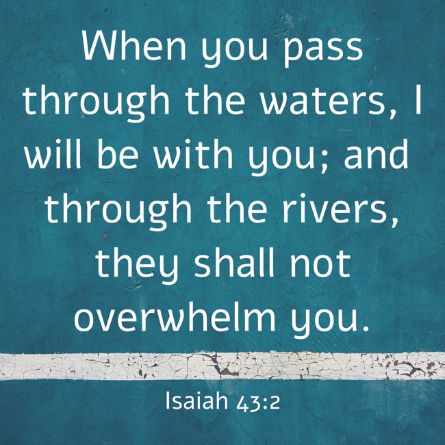 When you pass through the waters, I will be with you; and through the rivers, they shall not overwhelm you. - Isaiah 43:2