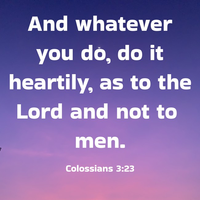 And whatever you do, do it heartily, as to the Lord and not to men. - Colossians 3:23