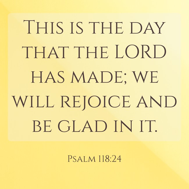 This is the day that the LORD has made; we will rejoice and be glad in it. - Psalm 118:24