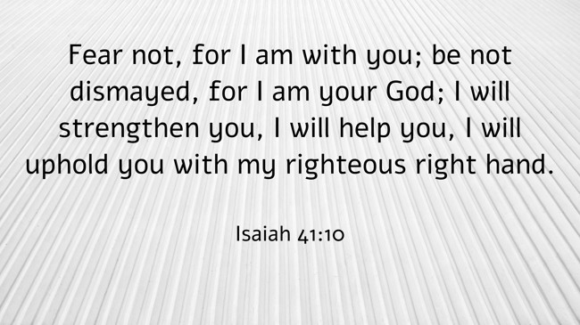 Fear not, for I am with you; be not dismayed, for I am your God; I will strengthen you, I will help you, I will uphold you with my righteous right hand. - Isaiah 41:10