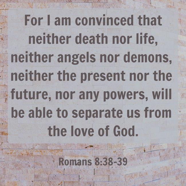 For I am convinced that neither death nor life, neither angels nor demons, neither the present nor the future, nor any powers, will be able to separate us from the love of God. - Romans 8:38-39