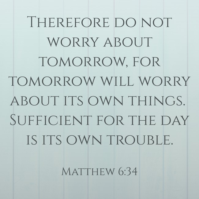Therefore do not worry about tomorrow, for tomorrow will worry about its own things. Sufficient for the day is its own trouble. - Matthew 6:34