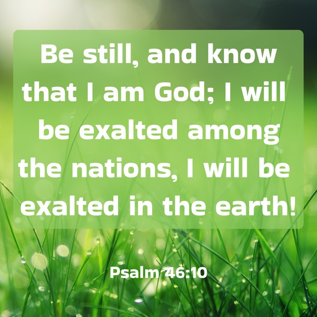 Be still, and know that I am God; I will be exalted among the nations, I will be exalted in the earth! - Psalm 46:10