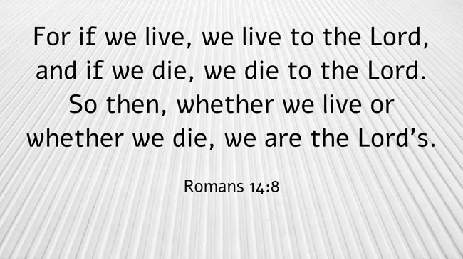 For if we live, we live to the Lord, and if we die, we die to the Lord. So then, whether we live or whether we die, we are the Lord's. - Romans 14:8