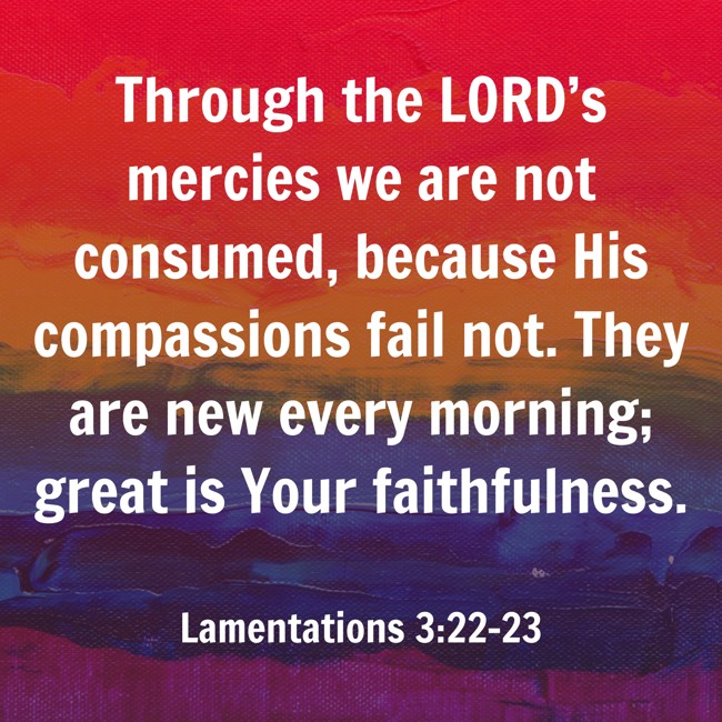 Through the LORD’s mercies we are not consumed, because His compassions fail not. They are new every morning; great is Your faithfulness. - Lamentations 3:22-23