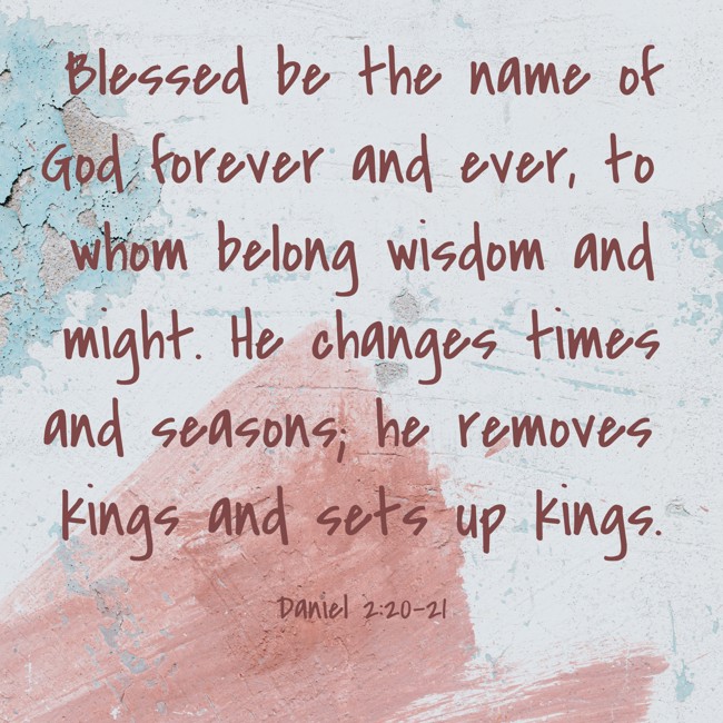 Blessed be the name of God forever and ever, to whom belong wisdom and might. He changes times and seasons; he removes kings and sets up kings. - Daniel 2:20-21
