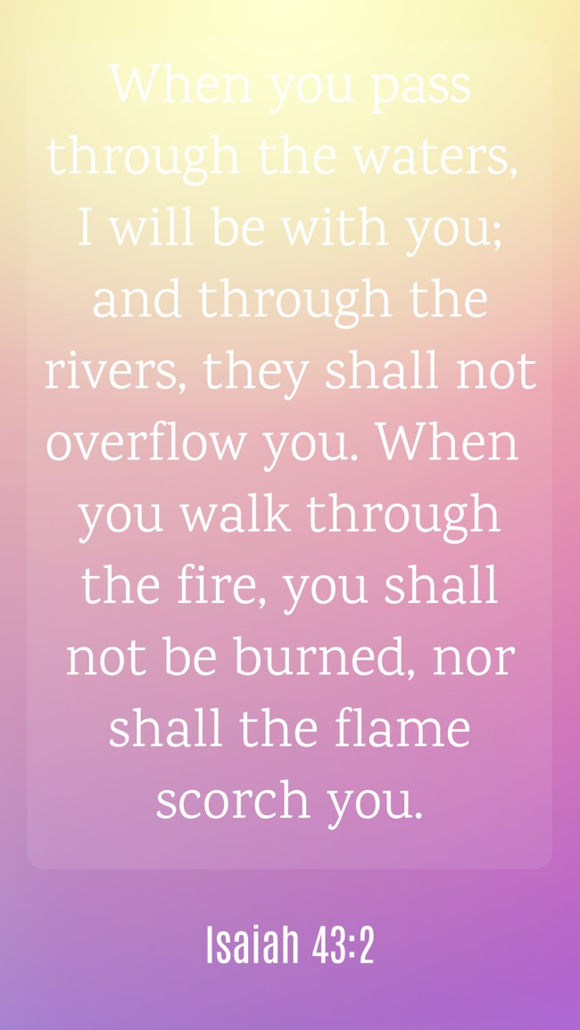 When you pass through the waters, I will be with you; and through the rivers, they shall not overflow you. When you walk through the fire, you shall not be burned, nor shall the flame scorch you. - Isaiah 43:2