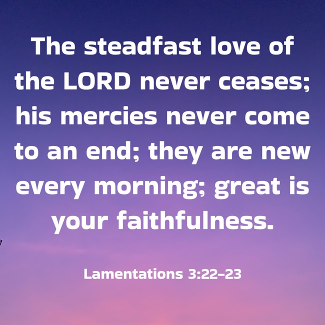 The steadfast love of the LORD never ceases; his mercies never come to an end; they are new every morning; great is your faithfulness. - Lamentations 3:22-23