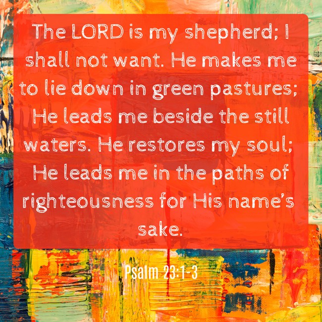 The LORD is my shepherd; I shall not want. He makes me to lie down in green pastures; He leads me beside the still waters. He restores my soul; He leads me in the paths of righteousness for His name’s sake. - Psalm 23:1-3