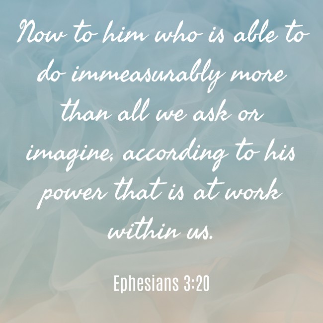 Now to him who is able to do immeasurably more than all we ask or imagine, according to his power that is at work within us. - Ephesians 3:20
