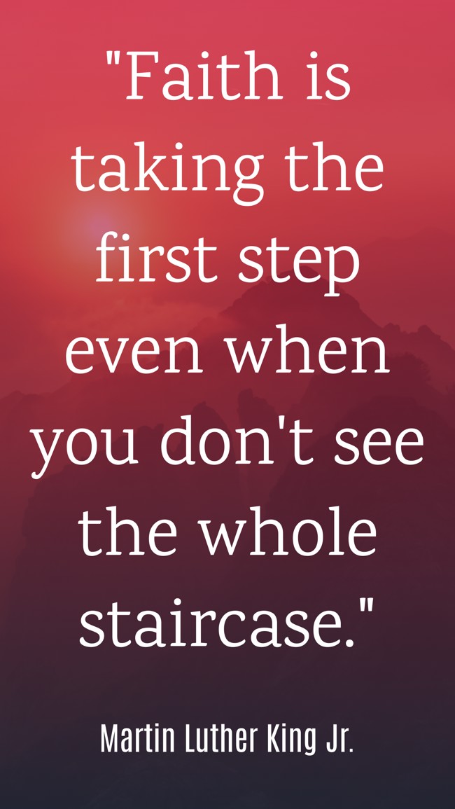 Faith is taking the first step even when you don't see the whole staircase. - Martin Luther King Jr.
