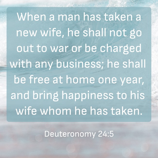 When a man has taken a new wife, he shall not go out to war or be charged with any business; he shall be free at home one year, and bring happiness to his wife whom he has taken. - Deuteronomy 24:5
