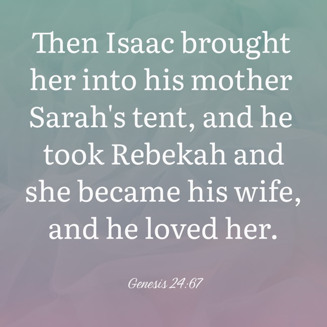 Then Isaac brought her into his mother Sarah's tent, and he took Rebekah and she became his wife, and he loved her. - Genesis 24:67