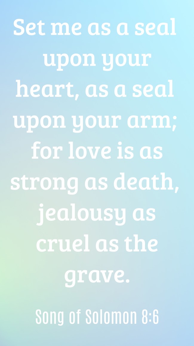 Set me as a seal upon your heart, as a seal upon your arm; for love is as strong as death, jealousy as cruel as the grave. - Song of Solomon 8:6