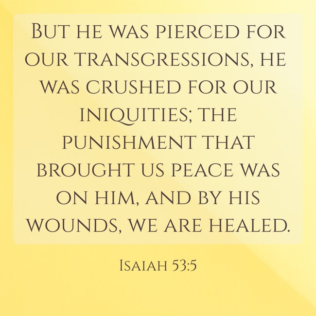 But he was pierced for our transgressions, he was crushed for our iniquities; the punishment that brought us peace was on him, and by his wounds, we are healed. - Isaiah 53:5