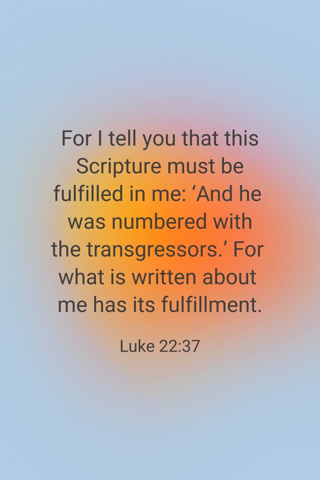 For I tell you that this Scripture must be fulfilled in me: ‘And he was numbered with the transgressors.’ For what is written about me has its fulfillment. - Luke 22:37