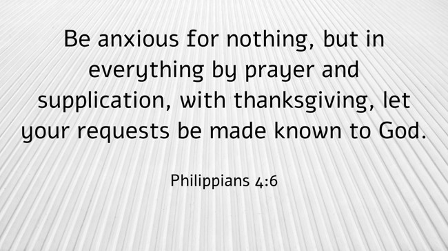Be anxious for nothing, but in everything by prayer and supplication, with thanksgiving, let your requests be made known to God. - Philippians 4:6