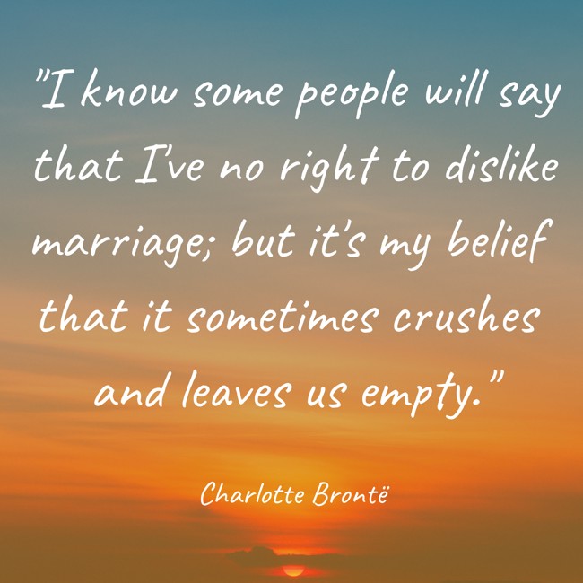 I know some people will say that I've no right to dislike marriage; but it's my belief that it sometimes crushes and leaves us empty. - Charlotte Brontë