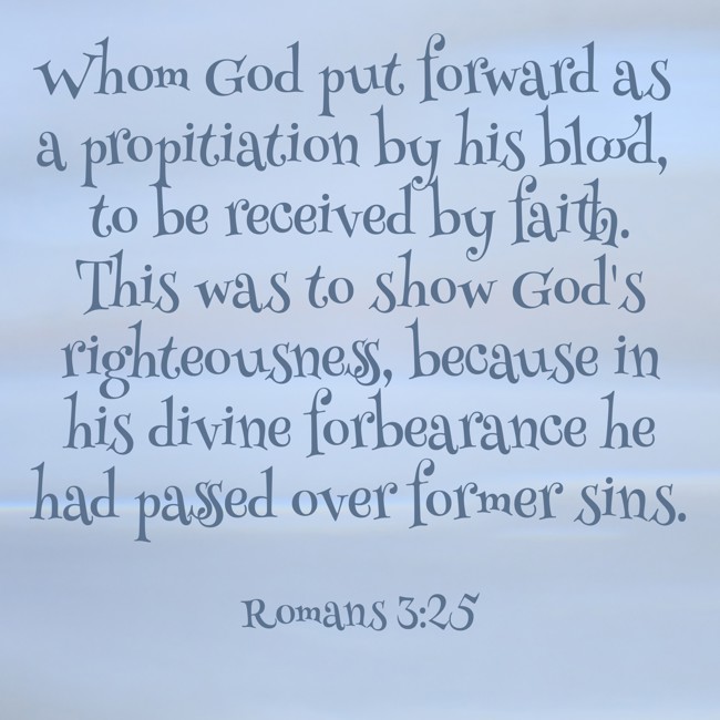 Whom God put forward as a propitiation by his blood, to be received by faith. This was to show God's righteousness, because in his divine forbearance he had passed over former sins. - Romans 3:25