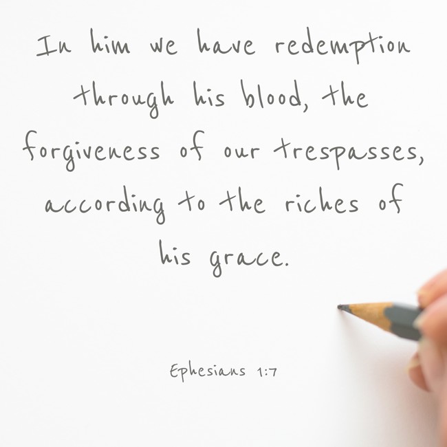 In him we have redemption through his blood, the forgiveness of our trespasses, according to the riches of his grace. - Ephesians 1:7