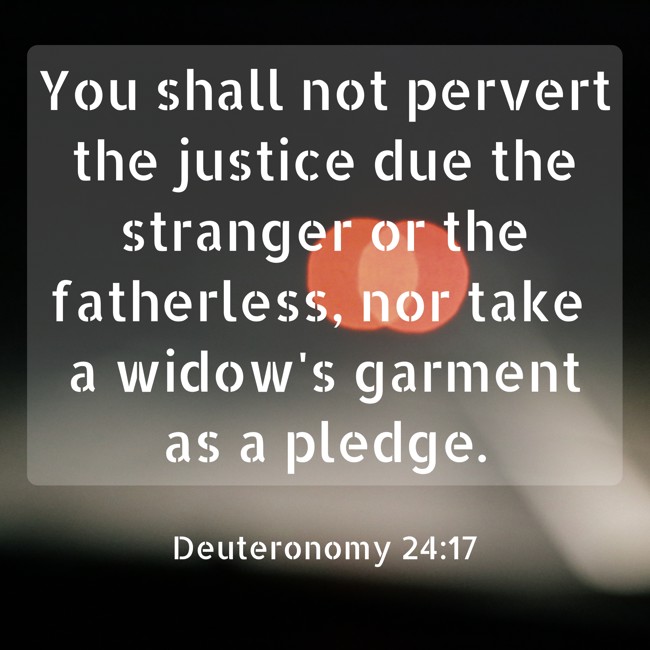 You shall not pervert the justice due the stranger or the fatherless, nor take a widow's garment as a pledge. - Deuteronomy 24:17