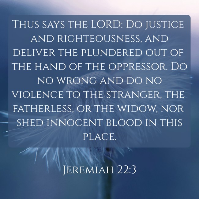 Thus says the LORD: Do justice and righteousness, and deliver the plundered out of the hand of the oppressor. Do no wrong and do no violence to the stranger, the fatherless, or the widow, nor shed innocent blood in this place. - Jeremiah 22:3