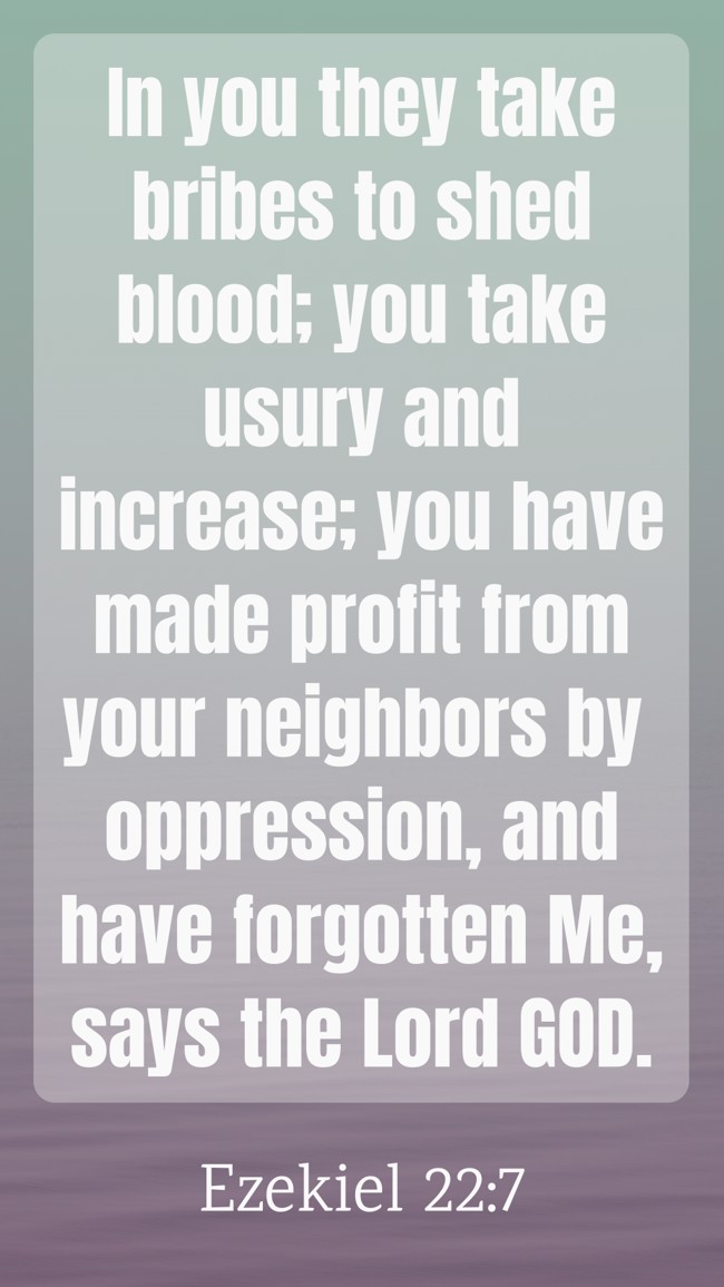In you they take bribes to shed blood; you take usury and increase; you have made profit from your neighbors by oppression, and have forgotten Me, says the Lord GOD. - Ezekiel 22:7