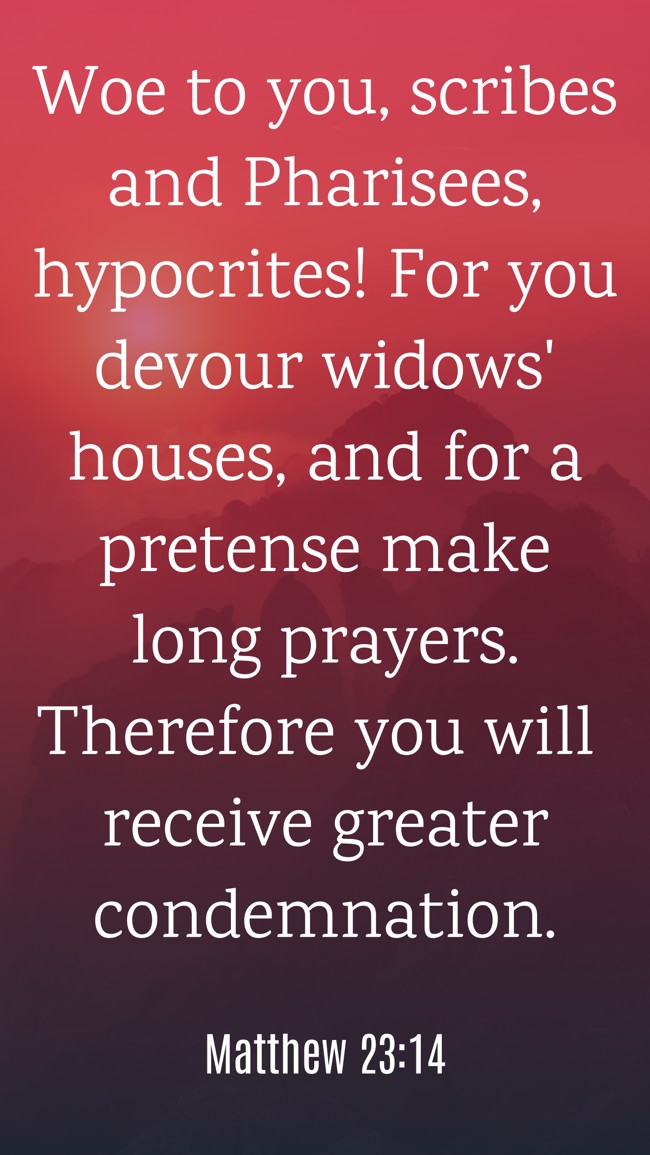 Woe to you, scribes and Pharisees, hypocrites! For you devour widows' houses, and for a pretense make long prayers. Therefore you will receive greater condemnation. - Matthew 23:14
