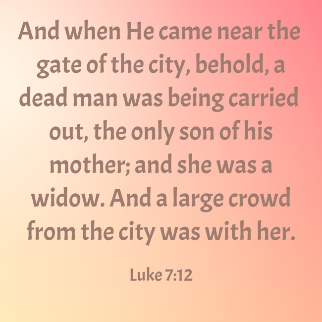 And when He came near the gate of the city, behold, a dead man was being carried out, the only son of his mother; and she was a widow. And a large crowd from the city was with her. - Luke 7:12