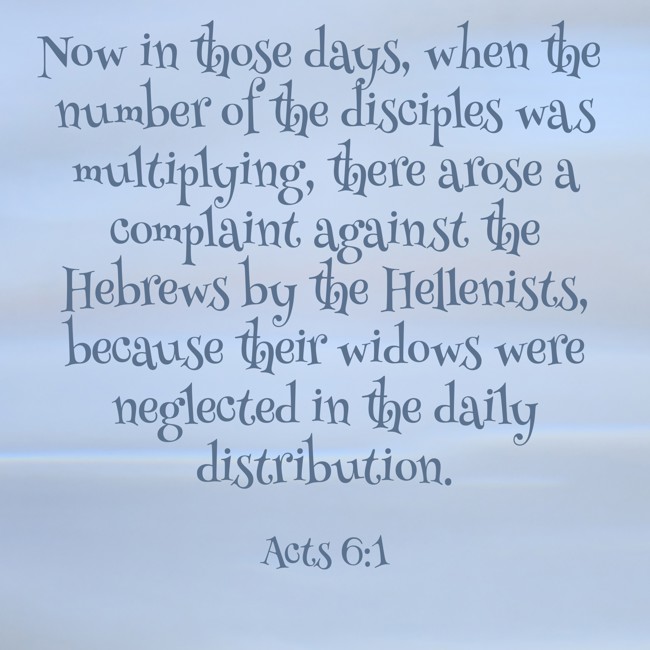 Now in those days, when the number of the disciples was multiplying, there arose a complaint against the Hebrews by the Hellenists, because their widows were neglected in the daily distribution. - Acts 6:1