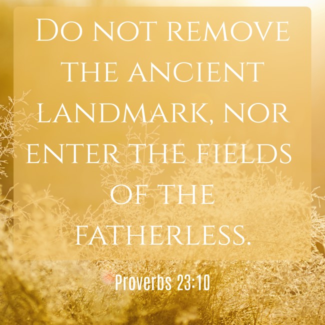 Do not remove the ancient landmark, nor enter the fields of the fatherless. - Proverbs 23:10