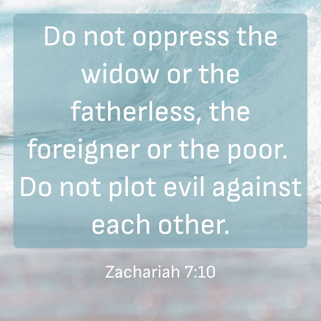 Do not oppress the widow or the fatherless, the foreigner or the poor. Do not plot evil against each other. - Zachariah 7:10