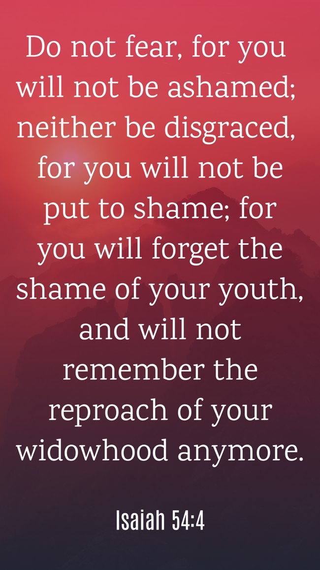 Do not fear, for you will not be ashamed; neither be disgraced, for you will not be put to shame; for you will forget the shame of your youth, and will not remember the reproach of your widowhood anymore. - Isaiah 54:4