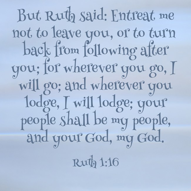 But Ruth said: Entreat me not to leave you, or to turn back from following after you; for wherever you go, I will go; and wherever you lodge, I will lodge; your people shall be my people, and your God, my God. - Ruth 1:16