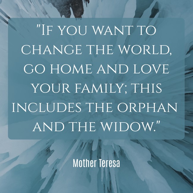 If you want to change the world, go home and love your family; this includes the orphan and the widow. - Mother Teresa