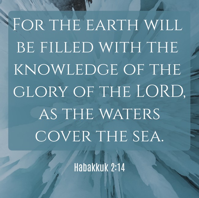 For the earth will be filled with the knowledge of the glory of the LORD, as the waters cover the sea. - Habakkuk 2:14