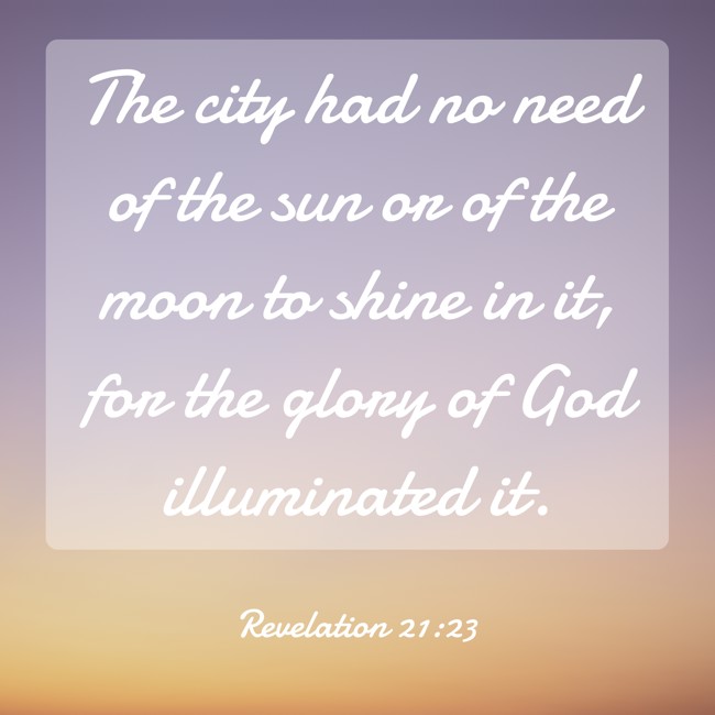 The city had no need of the sun or of the moon to shine in it, for the glory of God illuminated it. - Revelation 21:23