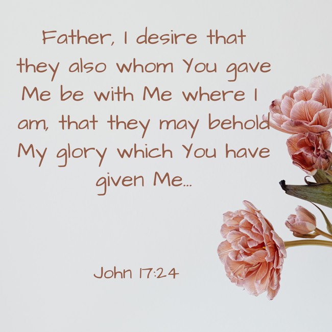 Father, I desire that they also whom You gave Me be with Me where I am, that they may behold My glory which You have given Me... - John 17:24