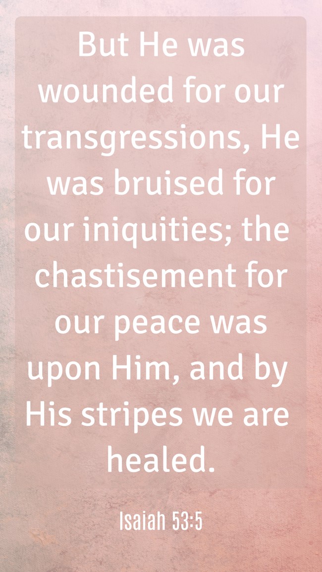 But He was wounded for our transgressions, He was bruised for our iniquities; the chastisement for our peace was upon Him, and by His stripes we are healed. - Isaiah 53:5