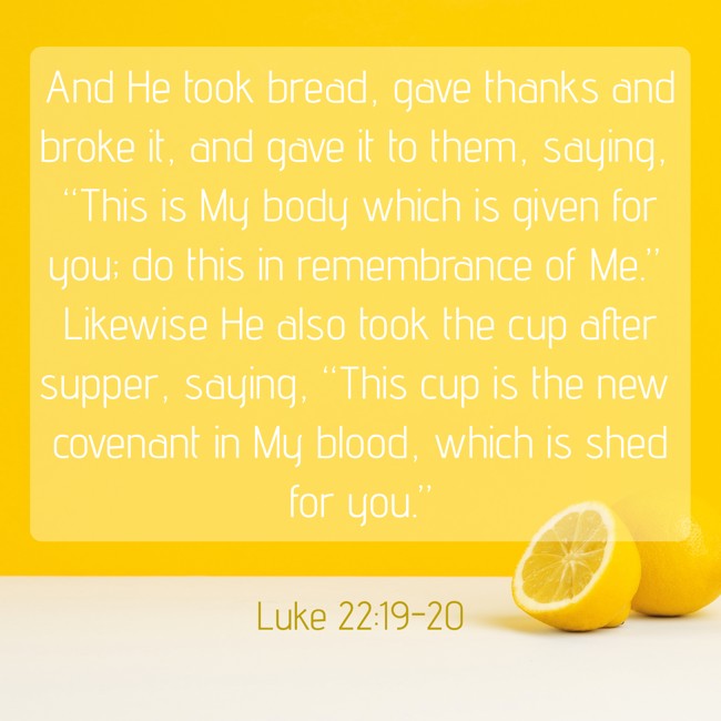 And He took bread, gave thanks and broke it, and gave it to them, saying, “This is My body which is given for you; do this in remembrance of Me.” Likewise He also took the cup after supper, saying, “This cup is the new covenant in My blood, which is shed for you.” - Luke 22:19-20