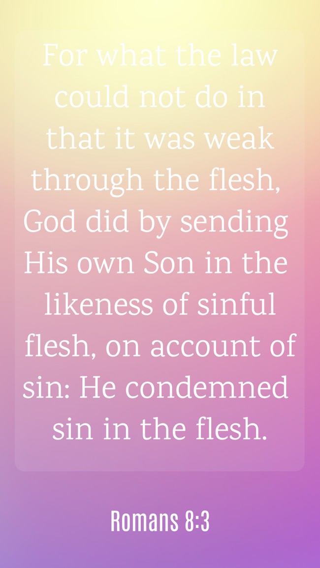 For what the law could not do in that it was weak through the flesh, God did by sending His own Son in the likeness of sinful flesh, on account of sin: He condemned sin in the flesh. - Romans 8:3