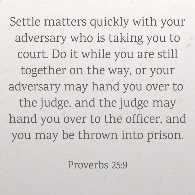 Settle matters quickly with your adversary who is taking you to court. Do it while you are still together on the way, or your adversary may hand you over to the judge, and the judge may hand you over to the officer, and you may be thrown into prison. - Proverbs 25:9