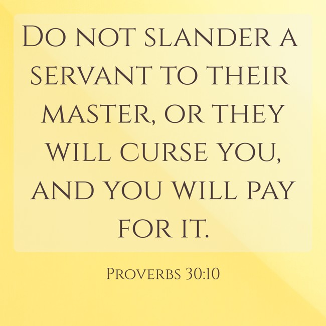 Do not slander a servant to their master, or they will curse you, and you will pay for it. - Proverbs 30:10