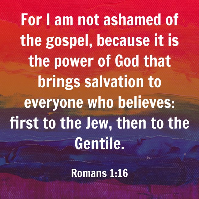For I am not ashamed of the gospel, because it is the power of God that brings salvation to everyone who believes: first to the Jew, then to the Gentile. - Romans 1:16