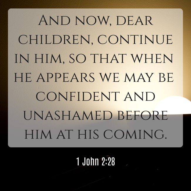 And now, dear children, continue in him, so that when he appears we may be confident and unashamed before him at his coming. - 1 John 2:28