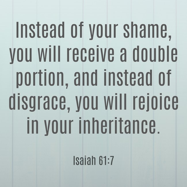Instead of your shame, you will receive a double portion, and instead of disgrace, you will rejoice in your inheritance. - Isaiah 61:7