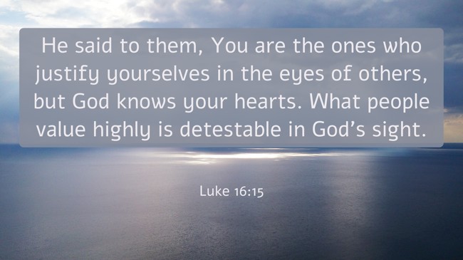He said to them, You are the ones who justify yourselves in the eyes of others, but God knows your hearts. What people value highly is detestable in God’s sight. - Luke 16:15