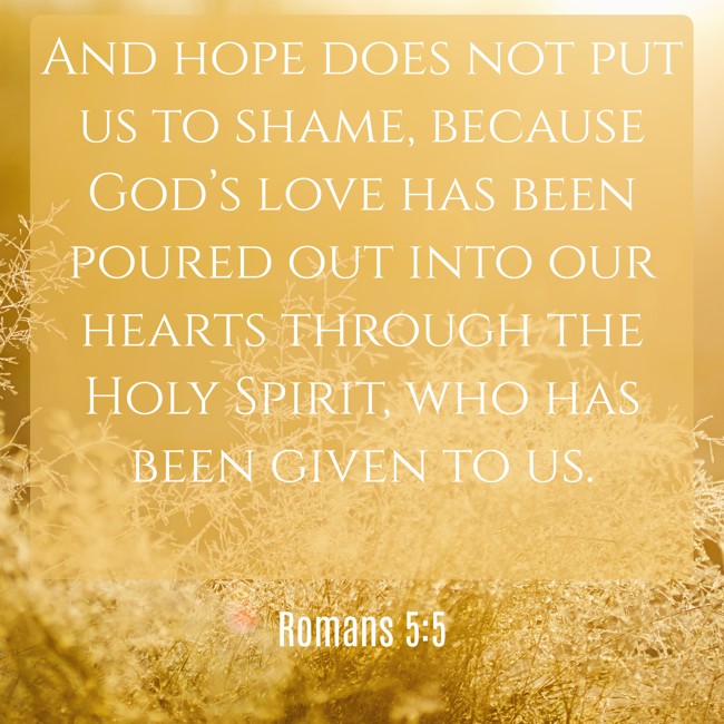 And hope does not put us to shame, because God’s love has been poured out into our hearts through the Holy Spirit, who has been given to us. - Romans 5:5