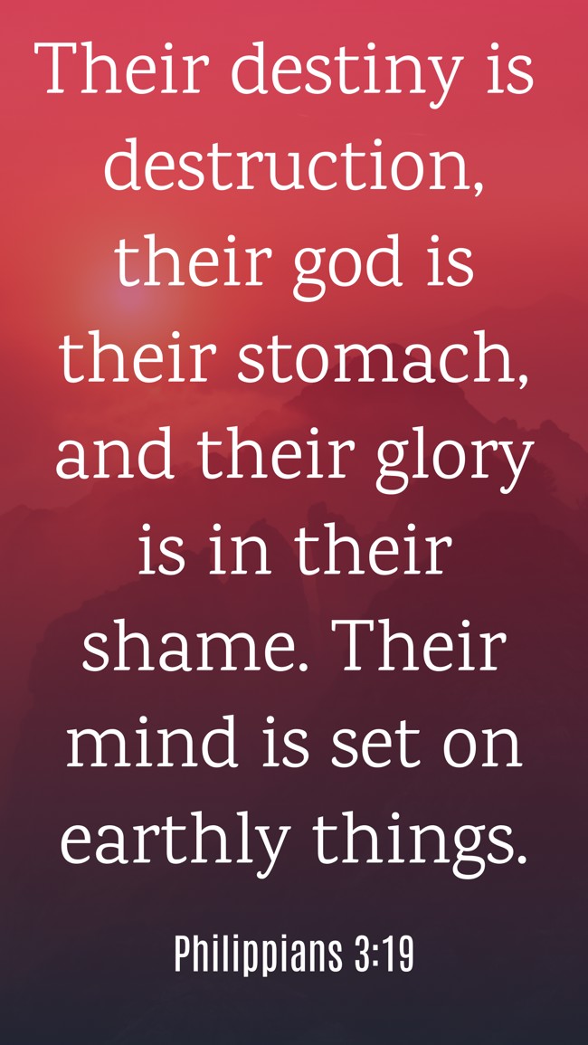 Their destiny is destruction, their god is their stomach, and their glory is in their shame. Their mind is set on earthly things. - Philippians 3:19